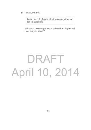 DRAFT
April 10, 2014
215
3) Talk about this:
Will each person get more or less than 2 glasses?
How do you know?
Leila has 13 glasses of pineapple juice to
sell to 6 people.
 
