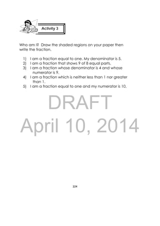 DRAFT
April 10, 2014
224
 
Who am I? Draw the shaded regions on your paper then
write the fraction.
1) I am a fraction equal to one. My denominator is 5.
2) I am a fraction that shows 9 of 8 equal parts.
3) I am a fraction whose denominator is 4 and whose
numerator is 9.
4) I am a fraction which is neither less than 1 nor greater
than 1.
5) I am a fraction equal to one and my numerator is 10,
Activity 3
 
 