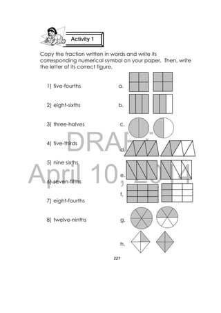 DRAFT
April 10, 2014
227
 
Copy the fraction written in words and write its
corresponding numerical symbol on your paper. Then, write
the letter of its correct figure.
1) five-fourths a.
2) eight-sixths b.
3) three-halves c.
4) five-thirds
d.
5) nine sixths
e.
6) seven-fifths
f.
7) eight-fourths
8) twelve-ninths g.
 
     
h.
Activity 1
 
 
 
 
 