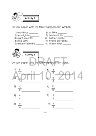 DRAFT
April 10, 2014
228
 
On your paper, write the following fractions in symbols.
1) four-thirds ________ 6) six-fifths ________
2) ten-eighths ________ 7) twelve-ninths ________
3) eight-sevenths ________ 8) thirteen-tenths ________
4) nine-sixths ________ 9) twelve-elevenths ________
5) eleven-sevenths _______ 10) fifteen-thirds _______
On your paper, write the following fractions in words.
Activity 3
 
Activity 2
 
5
2
9
8
12
10
7
5
6
2
8
7
6
4
9
6
10
8
1)
2)
3)
4)
5)
6)
7)
8)
9)
10)
4
3
 