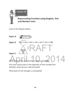 DRAFT
April 10, 2014
230
 
Look at the figures below.
Figure A
Figure B
Figure C  
What part of the connecting cubes is shaded?
Into how many parts is the segment of the number line
divided, what do you call one part?
What part of the triangle is unshaded?
 
Lesson 58
Representing Fractions using Regions, Sets
and Number Lines
0
 
