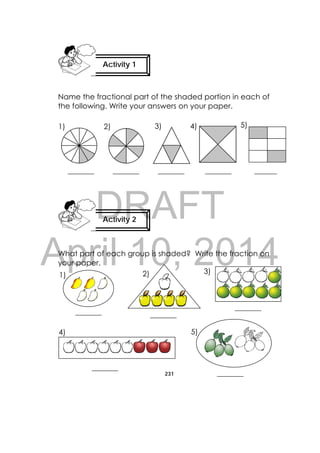 DRAFT
April 10, 2014
231
 
Name the fractional part of the shaded portion in each of
the following. Write your answers on your paper.
_______ _______ _______ _______ ______
What part of each group is shaded? Write the fraction on
your paper.
Activity 2
 
Activity 1
 
 
1) 2) 3) 4) 5)
1) 2)
4) 5)
_________ 
 
_________ 
_________ 
_________ 
3)
_________ 
 