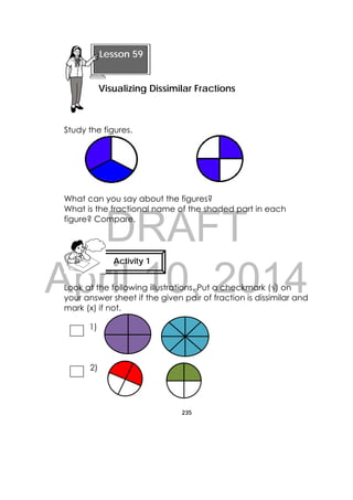 DRAFT
April 10, 2014
235
 
Study the figures.
What can you say about the figures?
What is the fractional name of the shaded part in each
figure? Compare.
Look at the following illustrations. Put a checkmark (√) on
your answer sheet if the given pair of fraction is dissimilar and
mark (x) if not.
1)
2)
Lesson 59
Visualizing Dissimilar Fractions 
Activity 1
 
 