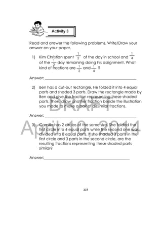 DRAFT
April 10, 2014
237
 
Read and answer the following problems. Write/Draw your
answer on your paper.
1) Kim Christian spent of the day in school and
of the day remaining doing his assignment. What
kind of fractions are and ?
Answer: ________________________________________________
2) Ben has a cut-out rectangle. He folded it into 4 equal
parts and shaded 3 parts. Draw the rectangle made by
Ben and give the fraction representing these shaded
parts. Then, draw another fraction beside the illustration
you made to make a pair of dissimilar fractions.
Answer: ________________________________________________
3) Camille has 2 circles of the same size. She folded the
first circle into 4 equal parts while the second one was
divided into 8 equal parts. If she shaded 3 parts in the
first circle and 3 parts in the second circle, are the
resulting fractions representing these shaded parts
similar?
Answer:_____________________________________________
Activity 3
 
1
4
1
4
1
2
1
2 1
2
 