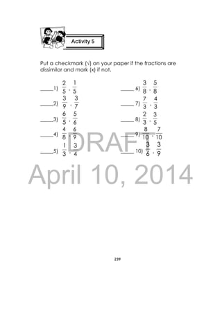 DRAFT
April 10, 2014
239
 
Put a checkmark (√) on your paper if the fractions are
dissimilar and mark (x) if not.
_____1)
5
2
,
5
1
_____ 6)
8
3
,
8
5
_____2)
9
3
,
7
3
_____ 7)
3
7
,
3
4
_____3)
5
6
,
6
5
_____ 8)
3
2
,
5
3
_____4)
8
4
,
9
6
_____ 9)
10
8
,
10
7
_____5)
3
1
,
4
3
_____ 10)
6
3
,
9
3
Activity 5
 
 