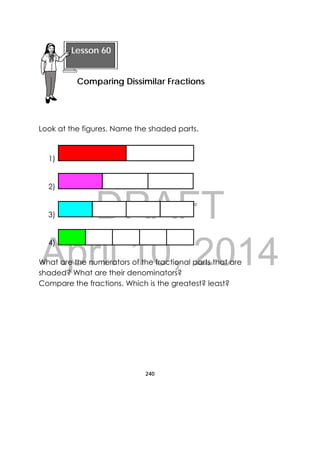 DRAFT
April 10, 2014
240
 
Look at the figures. Name the shaded parts.
1)
2)
3)
4)
What are the numerators of the fractional parts that are
shaded? What are their denominators?
Compare the fractions. Which is the greatest? least?
 
Lesson 60
Comparing Dissimilar Fractions 
 