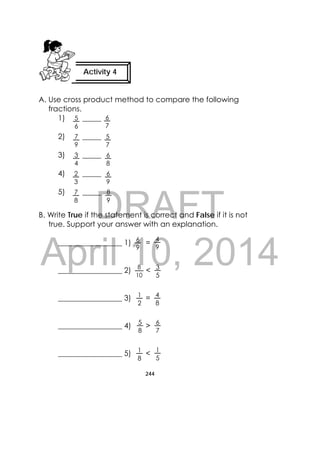 DRAFT
April 10, 2014
244
 
A. Use cross product method to compare the following
fractions.
1) _____
2) _____
3) _____
4) _____
5) _____
B. Write True if the statement is correct and False if it is not
true. Support your answer with an explanation.
_________________ 1) =
_________________ 2) <
_________________ 3) =
_________________ 4) >
_________________ 5) <
Activity 4
 
6
7
8
9
6
9
7
8
2
3
6
8
3
4
5
7
7
9
5
6
6
9
4
9
1
2
3
5
8
10
4
8
1
5
5
8
1
8
6
7
 
