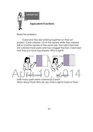 DRAFT
April 10, 2014
251
 
Read the problem.
Carol and Tess are working together on their art
project. Carol colored 1/2 of the square while Tess colored
4/8 of another square of the same size. Tess told Carol that
she colored more parts and has a bigger fraction. Carol said
that they just have equal parts. Who is right?
Carol’s project Tess’ project
How many parts were colored by Carol?
What about Tess? Who do you think is right? Carol or Tess?
Lesson 62
Equivalent Fractions 
 