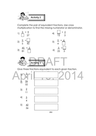 DRAFT
April 10, 2014
253
 
Complete the pair of equivalent fractions. Use cross
multiplication to find the missing numerator or denominator.
1) 4)
2) 5)
3) 6)
Give three fractions equivalent to each given fraction.
1)
2)
3)
4)
5)
Activity 2
 
Activity 3
 
3 = 9
27
2 =
5 45
2 = 4
4
= 2
15 3
45 = 5
81
5 =
25 5
5
6
26
52
42
56
2
11
5
4
 