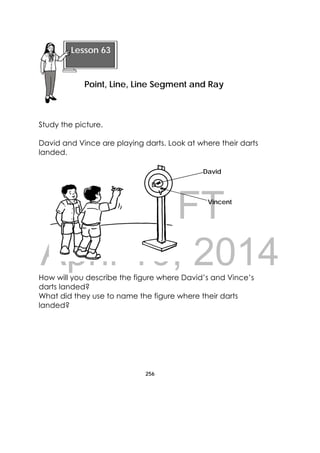 DRAFT
April 10, 2014
256
 
Study the picture.
David and Vince are playing darts. Look at where their darts
landed.
How will you describe the figure where David’s and Vince’s
darts landed?
What did they use to name the figure where their darts
landed?
 
Lesson 63
Point, Line, Line Segment and Ray 
D
V
Vincent
David
 