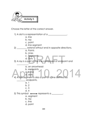 DRAFT
April 10, 2014
260
 
Choose the letter of the correct answer.
1) A dot is a representation of a _________________.
a. line
b. ray
c. point
d. line segment
2) _________ extend without end in opposite directions.
a. Points
b. Lines
c. Segments
d. Dots
3) A ray is a part of the line composed of endpoint and
__________.
a. an arrowhead
b. endpoints
c. a line
d. dots
4) A line segment is also a part of a line defined by
________ endpoints.
a. 1
b. 2
c. 3
d. 4
5) This symbol represents a __________.
a. segment
b. ray
c. line
d. point
Activity 5
 
 