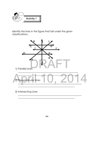 DRAFT
April 10, 2014
266
 
Identify the lines in the figure that fall under the given
classifications.
1) Parallel Lines
___________________________________________________
___________________________________________________
2) Perpendicular Lines
______________________________________________________
________________________________________________
3) Intersecting Lines
______________________________________________________
________________________________________________
Activity 1
 
C D
F
E
H
B
A
K
JI
G
L
 