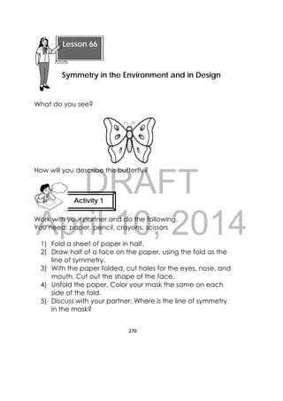 DRAFT
April 10, 2014
270
 
What do you see?
How will you describe this butterfly?
Work with your partner and do the following.
You need: paper, pencil, crayons, scissors
1) Fold a sheet of paper in half.
2) Draw half of a face on the paper, using the fold as the
line of symmetry.
3) With the paper folded, cut holes for the eyes, nose, and
mouth. Cut out the shape of the face.
4) Unfold the paper. Color your mask the same on each
side of the fold.
5) Discuss with your partner: Where is the line of symmetry
in the mask?
 
Lesson 66
Symmetry in the Environment and in Design 
Activity 1
 
 