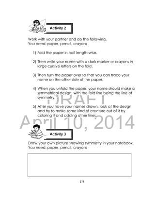 DRAFT
April 10, 2014
271
 
Work with your partner and do the following.
You need: paper, pencil, crayons
1) Fold the paper in half length-wise.
2) Then write your name with a dark marker or crayons in
large cursive letters on the fold.
3) Then turn the paper over so that you can trace your
name on the other side of the paper.
4) When you unfold the paper, your name should make a
symmetrical design, with the fold line being the line of
symmetry.
5) After you have your names drawn, look at the design
and try to make some kind of creature out of it by
coloring it and adding other lines.
Draw your own picture showing symmetry in your notebook.
You need: paper, pencil, crayons
Activity 2
 
Activity 3
 
 
 