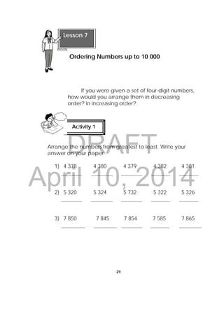 DRAFT
April 10, 2014
29
 
If you were given a set of four-digit numbers,
how would you arrange them in decreasing
order? in increasing order?
Arrange the numbers from greatest to least. Write your
answer on your paper.
1) 4 378 4 380 4 379 4 382 4 381
2) 5 320 5 324 5 732 5 322 5 326
3) 7 850 7 845 7 854 7 585 7 865
 
Lesson 7
Ordering Numbers up to 10 000 
Activity 1
 
 