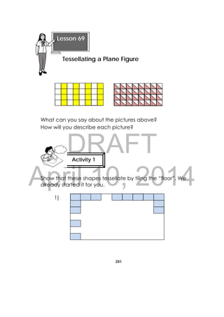 DRAFT
April 10, 2014
281
 
What can you say about the pictures above?
How will you describe each picture?
Show that these shapes tessellate by tiling the “floor”. We
already started it for you.
1)
 
Lesson 69
Tessellating a Plane Figure 
Activity 1
 
 