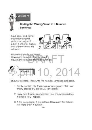 DRAFT
April 10, 2014
290
 
Paul, Sam, and James
each borrowed a
paintbrush, a jar of
paint, a sheet of paper,
and a pencil from the
art room.
How many pupils are there?
How many items did they borrow?
How many items did they borrow in all?
Show or illustrate. Then write the number sentence and solve.
1. The 24 pupils in Ms. Tan's class work in groups of 3. How
many groups of 3 are in Ms. Tan's class?
2. Harry puts 3 tapes in each box. How many boxes does
he need for 21 tapes?
3. A fire truck carries 8 fire fighters. How many fire fighters
will there be in 4 trucks?
 
Lesson 71
Finding the Missing Value in a Number
Sentence 
Activity 1
 
 