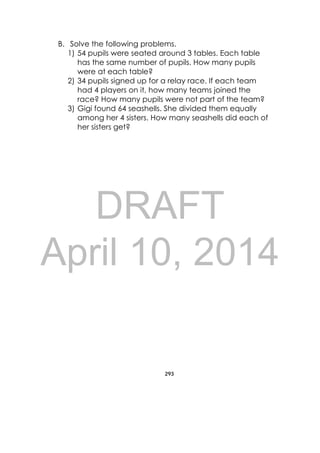DRAFT
April 10, 2014
293
 
B. Solve the following problems.
1) 54 pupils were seated around 3 tables. Each table
has the same number of pupils. How many pupils
were at each table?
2) 34 pupils signed up for a relay race. If each team
had 4 players on it, how many teams joined the
race? How many pupils were not part of the team?
3) Gigi found 64 seashells. She divided them equally
among her 4 sisters. How many seashells did each of
her sisters get?
 