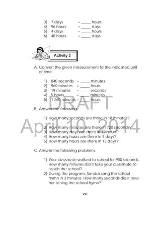 DRAFT
April 10, 2014
297
 
3) 7 days = _____ hours
4) 96 hours = _____ days
5) 4 days = _____ hours
6) 48 hours = _____ days
A. Convert the given measurement to the indicated unit
of time.
1) 840 seconds = _____ minutes
2) 960 minutes = _____ hours
3) 19 minutes = _____ seconds
4) 5 hours = _____ minutes
5) 1 260 minutes = _____ hours
B. Answer the following.
1) How many seconds are there in 18 minutes?
2) How many minutes are there in 720 seconds?
3) How many days are there in 72 hours?
4) How many hours are there in 5 days?
5) How many hours are there in 12 days?
C. Answer the following problems.
1) Your classmate walked to school for 900 seconds.
How many minutes did it take your classmate to
reach the school?
2) During the program, Sandra sang the school
hymn in 3 minutes. How many seconds did it take
her to sing the school hymn?
Activity 2
 
 