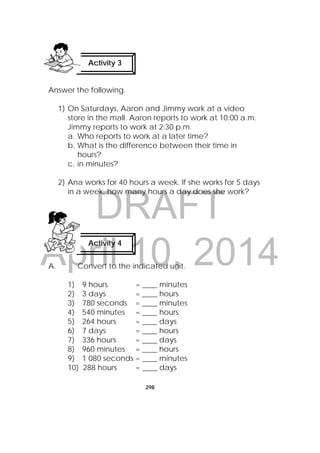 DRAFT
April 10, 2014
298
 
Answer the following.
1) On Saturdays, Aaron and Jimmy work at a video
store in the mall. Aaron reports to work at 10:00 a.m.
Jimmy reports to work at 2:30 p.m.
a. Who reports to work at a later time?
b. What is the difference between their time in
hours?
c. in minutes?
2) Ana works for 40 hours a week. If she works for 5 days
in a week, how many hours a day does she work?
A. Convert to the indicated unit.
1) 9 hours = ____ minutes
2) 3 days = ____ hours
3) 780 seconds = ____ minutes
4) 540 minutes = ____ hours
5) 264 hours = ____ days
6) 7 days = ____ hours
7) 336 hours = ____ days
8) 960 minutes = ____ hours
9) 1 080 seconds = ____ minutes
10) 288 hours = ____ days
Activity 3
 
Activity 4
 
 