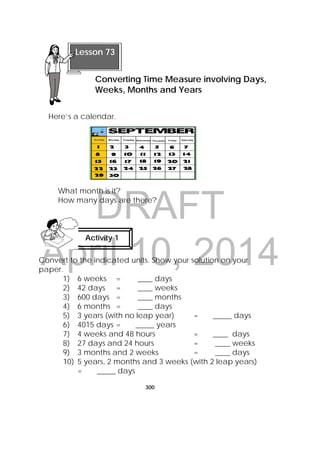 DRAFT
April 10, 2014
300
 
Here’s a calendar.
What month is it?
How many days are there?
Convert to the indicated units. Show your solution on your
paper.
1) 6 weeks = ____ days
2) 42 days = ____ weeks
3) 600 days = ____ months
4) 6 months = ____ days
5) 3 years (with no leap year) = _____ days
6) 4015 days = _____ years
7) 4 weeks and 48 hours = ____ days
8) 27 days and 24 hours = ____ weeks
9) 3 months and 2 weeks = ____ days
10) 5 years, 2 months and 3 weeks (with 2 leap years)
= _____ days
Activity 1
 
 
Lesson 73
Converting Time Measure involving Days,
Weeks, Months and Years  
 