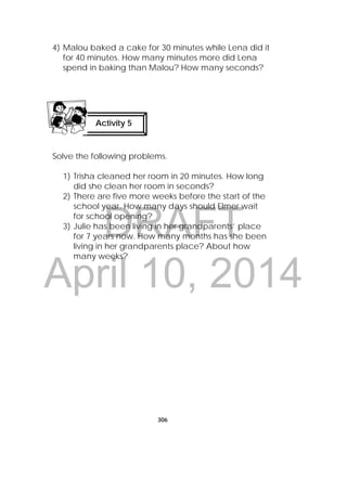 DRAFT
April 10, 2014
306
 
4) Malou baked a cake for 30 minutes while Lena did it
for 40 minutes. How many minutes more did Lena
spend in baking than Malou? How many seconds?
Solve the following problems.
1) Trisha cleaned her room in 20 minutes. How long
did she clean her room in seconds?
2) There are five more weeks before the start of the
school year. How many days should Elmer wait
for school opening?
3) Julie has been living in her grandparents’ place
for 7 years now. How many months has she been
living in her grandparents place? About how
many weeks?
Activity 5
 
 