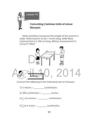 DRAFT
April 10, 2014
307
 
Mark and Rizza measured the length of the teacher’s
table. Mark found it to be 1 meter long, while Rizza
claimed that it is 100 cm long. Whose measurement is
correct? Why?
Convert the following to the indicated unit of measure.
1) 5 meters = _________ centimeters
2) 300 centimeters = ________ meters
3) of a meter = _________ centimeters
4) of a meter = ________ centimeters
Activity 1
 
Lesson 75
Converting Common Units of Linear
Measure 
 