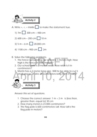 DRAFT
April 10, 2014
308
 
A. Write >, <, = inside to make the statement true.
1) 7m 300 cm + 400 cm
2) 600 cm – 200 cm 10 m
3) 5 m + 6 m 20,000 cm
4) 1100 cm – 900 cm 2m
B. Solve the following problems.
1. The fence surrounding our school is 5 meters high. How
high is the fence in centimeters?
2. Our school gate is 3 meters wide. How wide is it in
centimeters?
3. Martin has a 2-meter long wire. Will he be able to cut 5
small pieces of wire 25 centimeters long from it? Why?
Answer this set of questions.
1. Choose the correct answer: 1 m + 2 m is (less than,
greater than, equal to) 30 cm
2. How many meters is 23 000 centimeters?
3. The flag pole is 600 centimeters tall. How tall is the
flag pole in meters?
Activity 2
 
Activity 3
 
 
