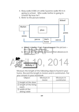 DRAFT
April 10, 2014
309
 
Ana’s
house
Market
School
400m
300 m 200 m
plaza
4. Roxy walks 8 000 cm while Suzanne walks 90 m in
going to school. Who walks farther in going to
school? By how far?
5. Refer to the picture below.
a. Which is farther from Ana’s house in the picture –
the school or the market?
b. What is the difference between their distances in
centimeters?
Measure the length of the following objects found in your
home. Record the length in meters and in centimeters. Put
your answer in your notebook.
Object Measure in
meter
Measure in
centimeter
1) height of the door
2) length of the living
room
3) width of the
dining table
Activity 4
200m
 