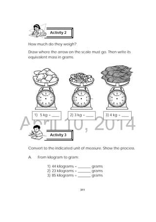 DRAFT
April 10, 2014
311
 
How much do they weigh?
Draw where the arrow on the scale must go. Then write its
equivalent mass in grams.
Convert to the indicated unit of measure. Show the process.
A. From kilogram to gram:
1) 44 kilograms = _______ grams
2) 23 kilograms = _______ grams
3) 85 kilograms = _______ grams
Activity 2
 
Activity 3
 
1) 5 kg = ____ 2) 3 kg = ____ 3) 4 kg = ____
 
