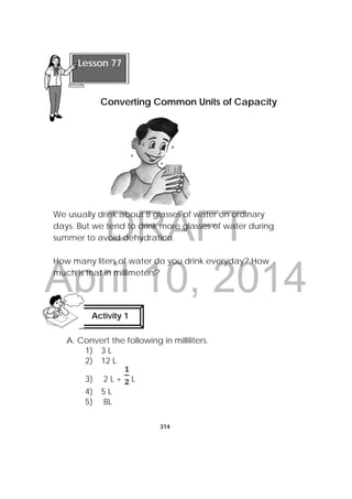DRAFT
April 10, 2014
314
 
We usually drink about 8 glasses of water on ordinary
days. But we tend to drink more glasses of water during
summer to avoid dehydration.
How many liters of water do you drink everyday? How
much is that in millimeters?
A. Convert the following in milliliters.
1) 3 L
2) 12 L
3) 2 L + L
4) 5 L
5) 8L
Activity 1
 
 
Lesson 77
Converting Common Units of Capacity
 