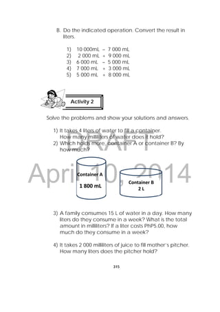 DRAFT
April 10, 2014
315
 
B. Do the indicated operation. Convert the result in
liters.
1) 10 000mL – 7 000 mL
2) 2 000 mL + 9 000 mL
3) 6 000 mL – 5 000 mL
4) 7 000 mL + 3 000 mL
5) 5 000 mL + 8 000 mL
Solve the problems and show your solutions and answers.
1) It takes 4 liters of water to fill a container.
How many milliliters of water does it hold?
2) Which holds more, container A or container B? By
how much?
3) A family consumes 15 L of water in a day. How many
liters do they consume in a week? What is the total
amount in milliliters? If a liter costs PhP5.00, how
much do they consume in a week?
4) It takes 2 000 milliliters of juice to fill mother’s pitcher.
How many liters does the pitcher hold?
Activity 2
 
Container A
Container B
2 L 
1 800 mL
 