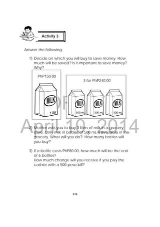 DRAFT
April 10, 2014
316
 
Answer the following.
1) Decide on which you will buy to save money. How
much will be saved? Is it important to save money?
Why? 
2) Mother asks you to buy 3 liters of milk in a grocery
store. Only milk in bottles of 500 mL is available in the
grocery. What will you do? How many bottles will
you buy?
3) If a bottle costs PhP80.00, how much will be the cost
of 6 bottles?
How much change will you receive if you pay the
cashier with a 500-peso bill?
Activity 3
 
500 mL 500 mL 500 mL 
PhP150.00
3 for PhP240.00
 