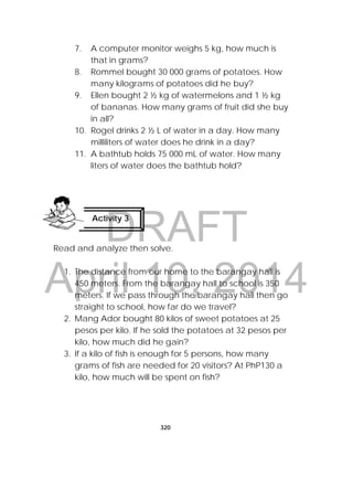 DRAFT
April 10, 2014
320
 
7. A computer monitor weighs 5 kg, how much is
that in grams?
8. Rommel bought 30 000 grams of potatoes. How
many kilograms of potatoes did he buy?
9. Ellen bought 2 ½ kg of watermelons and 1 ½ kg
of bananas. How many grams of fruit did she buy
in all?
10. Rogel drinks 2 ½ L of water in a day. How many
milliliters of water does he drink in a day?
11. A bathtub holds 75 000 mL of water. How many
liters of water does the bathtub hold?
Read and analyze then solve.
1. The distance from our home to the barangay hall is
450 meters. From the barangay hall to school is 350
meters. If we pass through the barangay hall then go
straight to school, how far do we travel?
2. Mang Ador bought 80 kilos of sweet potatoes at 25
pesos per kilo. If he sold the potatoes at 32 pesos per
kilo, how much did he gain?
3. If a kilo of fish is enough for 5 persons, how many
grams of fish are needed for 20 visitors? At PhP130 a
kilo, how much will be spent on fish?
Activity 3
 
 
