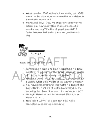 DRAFT
April 10, 2014
321
 
4. A car travelled 3500 meters in the morning and 4500
meters in the afternoon. What was the total distance
travelled in kilometers?
5. Mang Jose buys 15 000 mL of gasoline a day for his
school bus. How many liters of gasoline does he
need in one day? If a liter of gasoline costs PhP
56.00, how much does he spend on gasoline each
day?
Read and analyze then solve.
1. I am baking a cake and I put ¼ kg of flour in a bowl
and ½ kg of sugar in another bowl. How many grams
do the dry ingredients weigh altogether?
2. A baby is born 1 ½ kg. He gains 100 g every week for
5 weeks. What is the weight of the baby in 5 weeks?
3. You have collected some rain water in a bucket. The
bucket holds 6 500 mL of water. I used 3 250 mL for
watering the plants. How much liters of water is left?
4. I bought 850 mL of jam. I consumed 325 mL, how
much is left?
5. Nica jogs 4 500 meters each day. How many
kilometers does she jog each day?
Activity 4
 