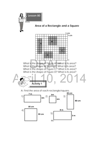 DRAFT
April 10, 2014
325
 
1 cm
1 cm
A
C
D
What is the shape of Figure A? What is its area?
What is the shape of Figure B? What is its area?
What is the shape of Figure C? What is its area?
What is the shape of Figure D? What is its area?
A. Find the area of each rectangle/square.
Activity 1
 
Lesson 80
Area of a Rectangle and a Square
  
   B   
1) 2) 3)
4)
5)
 