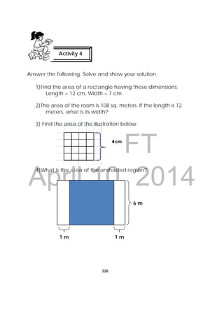 DRAFT
April 10, 2014
328
 
Answer the following. Solve and show your solution.
1)Find the area of a rectangle having these dimensions:
Length = 12 cm, Width = 7 cm
2)The area of the room is 108 sq. meters. If the length is 12
meters, what is its width?
3) Find the area of the illustration below.
4)What is the area of the unshaded region?
Activity 4
 
6 m
1 m 1 m
 