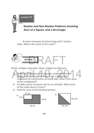 DRAFT
April 10, 2014
330
 
A room measures 8 meters long and 7 meters
wide. What is the area of the room?
Read, analyze and solve. Draw a figure to help you.
1) Mommy Cathy bought a square cardboard for the
project of her daughter Rose. If the cardboard
measures 50 centimeters on each side, what is the area
of the cardboard?
2) A table runner measures 48 cm on all sides. What area
of the table does it cover?
3) Find the area of the shaded portion:
Activity 1
 
 
Lesson 81
Routine and Non-Routine Problems involving
Area of a Square and a Rectangle 
16 m
22 m
8 m
11 m
a.
76 cm
76 cm
b.
 