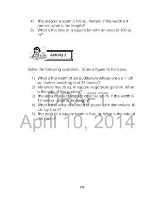 DRAFT
April 10, 2014
331
 
4) The area of a room is 108 sq. meters. If the width is 9
meters, what is the length?
5) What is the side of a square lot with an area of 400 sq.
m?
 
Solve the following questions. Draw a figure to help you.
1) What is the width of an auditorium whose area is 1 120
sq. meters and length of 35 meters?
2) My uncle has 36 sq. m square vegetable garden. What
is the side of the garden?
3) The area of a rectangular lot is 576 sq. m. If the width is
18 meters, what is the length?
4) What is the area of a sheet of paper with dimensions 10
cm by 5 cm?
5) The area of a square room is 9 sq. m. What is the side of
the room?
Activity 2
 
 