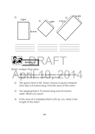 DRAFT
April 10, 2014
334
 
3)
Read, analyze then solve.
1) What is the area of the auditorium whose length is 45
meters and whose width is 35 meters?
2) The guest room in Mr. Gozo’s house is square-shaped.
One side is 8 meters long. Find the area of the room.
3) The playing field is 75 meters long and 34 meters
wide. What is its area?
4) If the area of a handkerchief is 225 sq. cm, what is the
length of the side?
Activity 5
 
l=4 m
w=6 m
s=6m l=12 m
w=4m
4)
5)
 