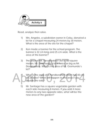 DRAFT
April 10, 2014
335
 
Read, analyze then solve.
1) Mrs. Angeles, a subdivision owner in Cebu, donated a
lot for a chapel measuring 24 meters by 30 meters.
What is the area of the site for the chapel?
2) Ken made a banner for the school program. The
banner is 32 cm long and 25 cm wide. What is the
area of the banner?
3) The area of Mr. Devanadera’s lot is 180 square
meters. Mr. Gesmundo’s lot is twice as big as Mr.
Devanadera. What is the area of Mr. Gesmundo’s
lot?
4) What is the area of a handkerchief which has 48 cm
on all sides? What will happen to the area if you
double the side?
5) Mr. Santiago has a square vegetable garden with
each side measuring 8 meters. If you add 4 more
meters to any two opposite sides, what will be the
new area of the garden?
Activity 6
 
