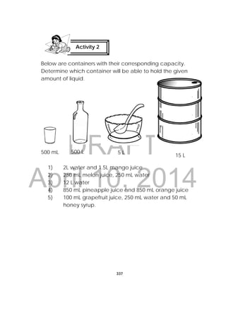 DRAFT
April 10, 2014
337
 
Below are containers with their corresponding capacity.
Determine which container will be able to hold the given
amount of liquid.
1) 2L water and 1.5L mango juice
2) 250 mL melon juice, 250 mL water
3) 12 L water
4) 850 mL pineapple juice and 850 mL orange juice
5) 100 mL grapefruit juice, 250 mL water and 50 mL
honey syrup.
Activity 2
 
  
500 mL 500 L 5 L
15 L
 