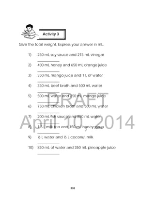 DRAFT
April 10, 2014
338
 
Give the total weight. Express your answer in mL.
1) 250 mL soy sauce and 275 mL vinegar
____________
2) 400 mL honey and 650 mL orange juice
____________
3) 350 mL mango juice and 1 L of water
____________
4) 350 mL beef broth and 500 mL water
____________
5) 500 mL water and 250 mL mango juice
____________
6) 750 mL chicken broth and 500 mL water
____________
7) 200 mL fish sauce and 850 mL water
____________
8) 1.5 L milk tea and 150 mL honey syrup
____________
9) ½ L water and ½ L coconut milk
____________
10) 850 mL of water and 350 mL pineapple juice
____________
Activity 3
 
 