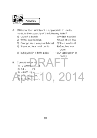 DRAFT
April 10, 2014
340
 
A. Milliliter or Liter: Which unit is appropriate to use to
measure the capacity of the following items?
1) Glue in a bottle 6) Water in a well
2) Water in a bathtub 7) Cup of red tea
3) Orange juice in a punch bowl 8) Soup in a bowl
4) Shampoo in a small bottle 9) Gasoline in a
drum
5) Buko juice in a tetra pack 10) A tablespoon of
honey
B. Convert to L or ml.
1) 2 000 mL = ____ L
2) 5 L = ____ mL
3) 43 000 mL = ____ L
4) 3 ½ L = ____ mL
5) 8 750 mL = ____ L
Activity 5
 
 