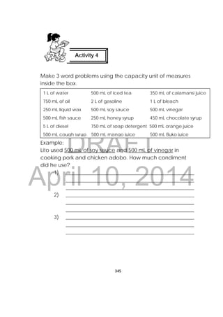 DRAFT
April 10, 2014
345
 
Make 3 word problems using the capacity unit of measures
inside the box.
Example:
Lito used 500 mL of soy sauce and 500 mL of vinegar in
cooking pork and chicken adobo. How much condiment
did he use?
1) _________________________________________________
_________________________________________________
_________________________________________________
2) _________________________________________________
_________________________________________________
_________________________________________________
3) _________________________________________________
_________________________________________________
_________________________________________________
Activity 4
 
1 L of water 500 mL of iced tea 350 mL of calamansi juice
750 mL of oil 2 L of gasoline 1 L of bleach
250 mL liquid wax 500 mL soy sauce 500 mL vinegar
500 mL fish sauce 250 mL honey syrup 450 mL chocolate syrup
5 L of diesel 750 mL of soap detergent 500 mL orange juice
500 mL cough syrup 500 mL mango juice 500 mL Buko juice
 