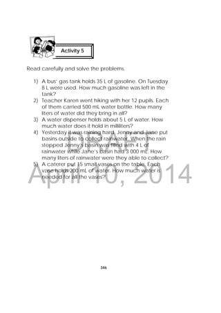 DRAFT
April 10, 2014
346
 
Read carefully and solve the problems.
1) A bus’ gas tank holds 35 L of gasoline. On Tuesday
8 L were used. How much gasoline was left in the
tank?
2) Teacher Karen went hiking with her 12 pupils. Each
of them carried 500 mL water bottle. How many
liters of water did they bring in all?
3) A water dispenser holds about 5 L of water. How
much water does it hold in milliliters?
4) Yesterday it was raining hard. Jenny and Jane put
basins outside to collect rainwater. When the rain
stopped Jenny’s basin was filled with 4 L of
rainwater while Jane’s basin had 3 000 mL. How
many liters of rainwater were they able to collect?
5) A caterer put 15 small vases on the table. Each
vase holds 200 mL of water. How much water is
needed for all the vases?
Activity 5
 
 