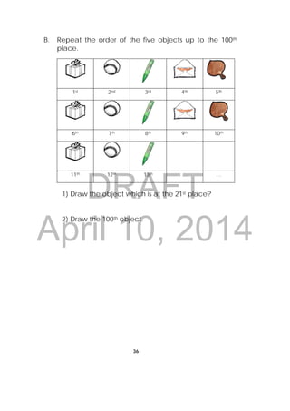 DRAFT
April 10, 2014
36
 
B. Repeat the order of the five objects up to the 100th
place.
1st 2nd 3rd 4th 5th
6th 7th 8th 9th 10th
11th 12th 13th … …
1) Draw the object which is at the 21st place?
2) Draw the 100th object.
 