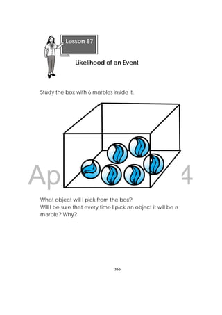 DRAFT
April 10, 2014
365
 
Study the box with 6 marbles inside it.
What object will I pick from the box?
Will I be sure that every time I pick an object it will be a
marble? Why?
Lesson 87
Likelihood of an Event
 
 
