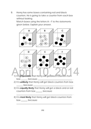 DRAFT
April 10, 2014
372
 
B. Henry has some boxes containing red and black
counters. He is going to take a counter from each box
without looking.
Match boxes using the letters A – F to the statements
given below. Explain your answer.
1) It is impossible that Henry will get black counters from
box ______ because ________________________________ .
2) It is unlikely that Henry will get black counters from box
______ because _____________________________________ .
3) It is equally likely that Henry will get a black and or red
counters from box ______ because
____________________________________________________ .
4) It is most likely that Henry will get black counters from
box ______ because
____________________________________________________ .
A B C
R
RR
R R
R
R
R
R
R
R
D E F
R
R
RR
R
R
R
 