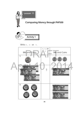 DRAFT
April 10, 2014
49
 
Write > , < or =.
Bills and Coins
>, <, or
=
Bills and Coins
1)
2)
3)
 
 
 
Lesson 11
Comparing Money through PhP500 
Activity 1
 
 
 
 
 
     
 